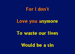 For I don't

Love you anymore

To waste our lives

Would be a sin