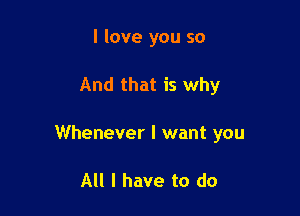 I love you so

And that is why

Whenever I want you

All I have to do