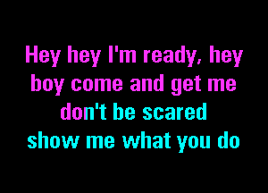 Hey hey I'm ready, hey
boy come and get me

don't be scared
show me what you do