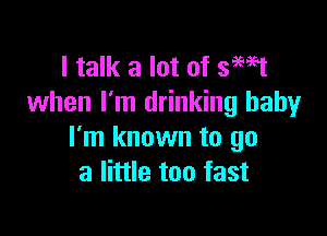 I talk a lot of smst
when I'm drinking baby

I'm known to go
a little too fast