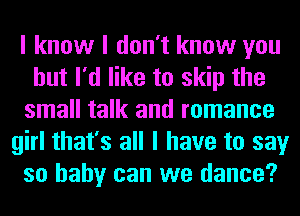 I know I don't know you
but I'd like to skip the
small talk and romance
girl that's all I have to say
so baby can we dance?