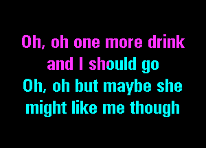 Oh. oh one more drink
and I should go

Oh, oh but maybe she
might like me though