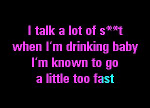 I talk a lot of smst
when I'm drinking baby

I'm known to go
a little too fast