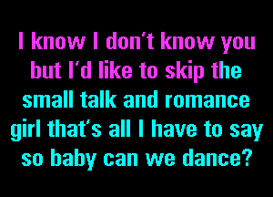 I know I don't know you
but I'd like to skip the
small talk and romance
girl that's all I have to say
so baby can we dance?