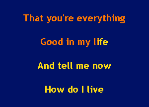 That you're everything

Good in my life
And tell me now

How do I live