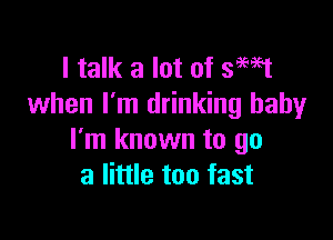 I talk a lot of smst
when I'm drinking baby

I'm known to go
a little too fast