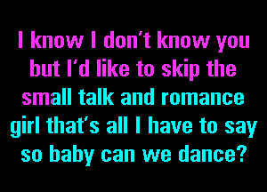 I know I don't know you
but I'd like to skip the
small talk and romance
girl that's all I have to say
so baby can we dance?