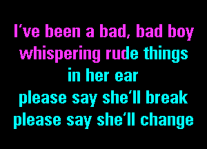 I've been a had, bad boy
whispering rude things
in her ear
please say she'll break
please say she'll change