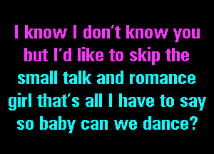 I know I don't know you
but I'd like to skip the
small talk and romance
girl that's all I have to say
so baby can we dance?