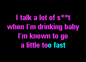 I talk a lot of smst
when I'm drinking baby

I'm known to go
a little too fast