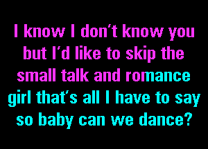 I know I don't know you
but I'd like to skip the
small talk and romance
girl that's all I have to say
so baby can we dance?