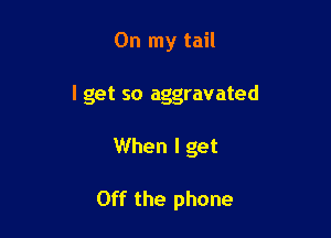 On my tail

I get so aggravated

When I get

Off the phone