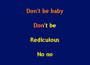 Don't be baby

Don't be

Rediculous

No no
