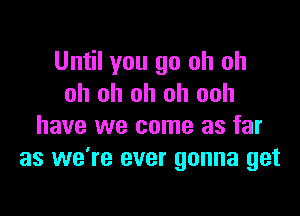 Until you go oh oh
oh oh oh oh ooh

have we come as far
as we're ever gonna get