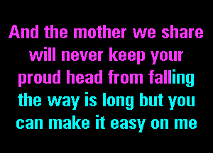 And the mother we share
will never keep your
proud head from falling
the way is long but you
can make it easy on me