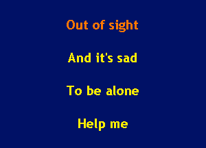 Out of sight

And it's sad
To be alone

Help me