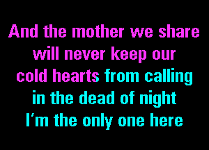 And the mother we share
will never keep our
cold hearts from calling
in the dead of night
I'm the only one here