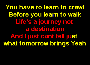 You have to learn to crawl
Before you learn to walk
Life's a journey not
a destination
And I just cant tell just
what tomorrow brings Yeah