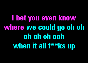 I bet you even know
where we could go oh oh

oh oh oh ooh
when it all fwks up