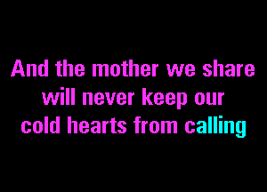 And the mother we share

will never keep our
cold hearts from calling