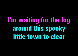 I'm waiting for the fog

around this spooky
little town to clear