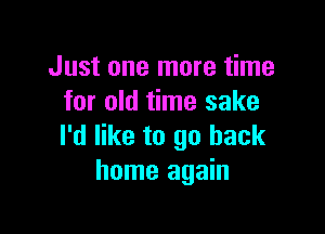 Just one more time
for old time sake

I'd like to go back
home again