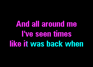 And all around me

I've seen times
like it was back when