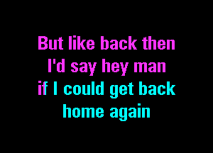 But like back then
I'd say hey man

if I could get back
home again