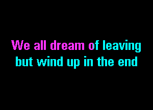 We all dream of leaving

hut wind up in the end