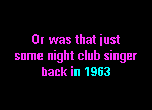 Or was that just

some night club singer
back in 1963