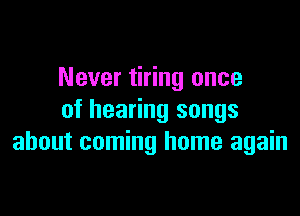 Never tiring once

of hearing songs
about coming home again