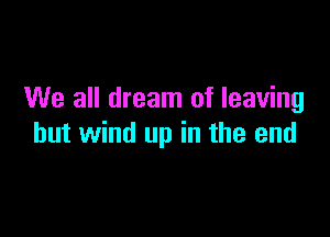 We all dream of leaving

hut wind up in the end