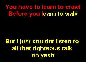 You have to learn to crawl
Before you learn to walk

But I just couldnt listen to
all that righteous talk
oh yeah