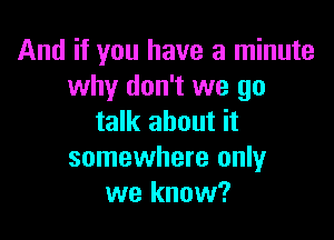 And if you have a minute
why don't we go

talk about it
somewhere only
we know?