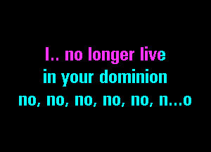 I.. no longer live

in your dominion
no, no, no, no, no, n...o
