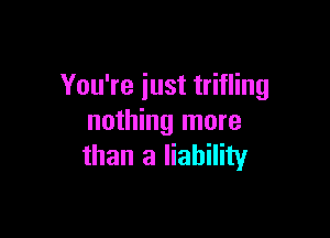 You're just trifling

nothing more
than a liability