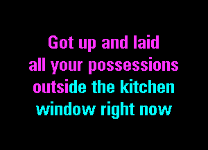 Got up and laid
all your possessions

outside the kitchen
window right now