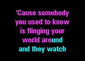 'Cause somebodyr
you used to know

is flinging your
world around
and they watch