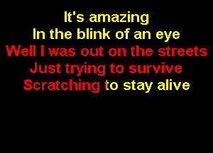 It's amazing
In the blink of an eye
Well I was out on the streets
Just trying to survive
Scratching to stay alive