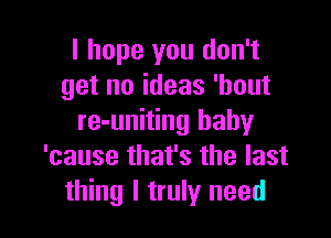 I hope you don't
get no ideas 'hout

re-uniting baby
'cause that's the last
thing I truly need