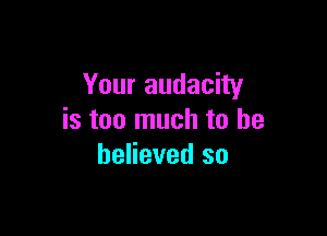 Your audacity

is too much to be
believed so