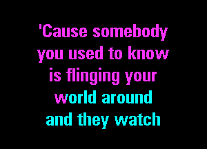 'Cause somebodyr
you used to know

is flinging your
world around
and they watch