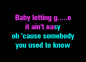 Baby letting g ..... o
it ain't easy

oh 'cause somebody
you used to know