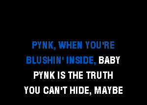 PYHK, WHEN YOU'RE
BLUSHIN' INSIDE, BABY
PYHK IS THE TRUTH

YOU CAN'T HIDE, MAYBE l