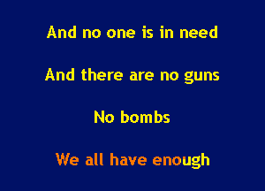 And no one is in need
And there are no guns

No bombs

We all have enough
