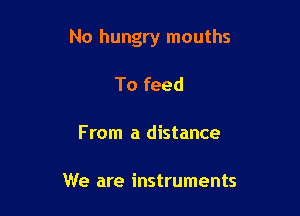 No hungry mouths

To feed

From a distance

We are instruments