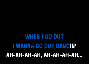 WHEN I GO OUT
I WANNA GO OUT DANCIH'
AH-AH-AH-AH, AH-AH-RH-AH...