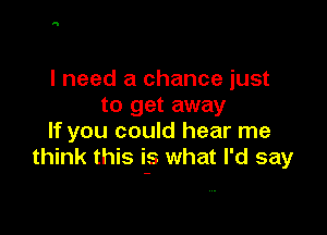I need a chance just
to get away

If you could hear me
think this if. what I'd say