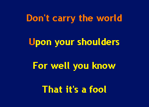 Don't carry the world

Upon your shoulders

For well you know

That it's a fool