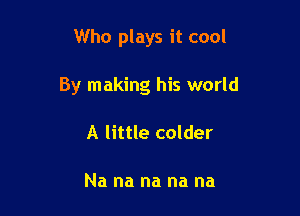 Who plays it cool

By making his world

A little colder

Na na na na na